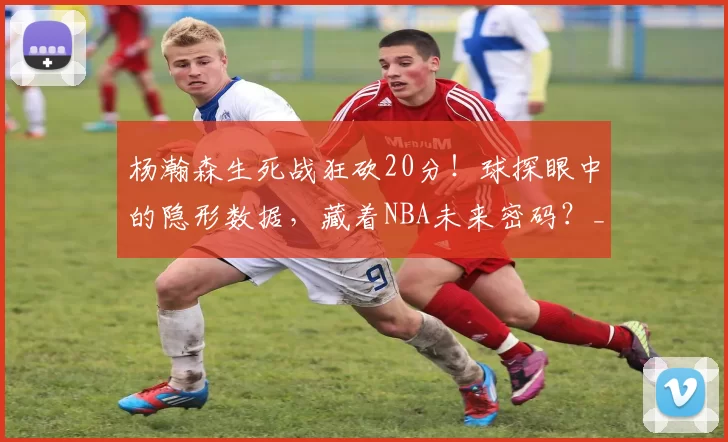 杨瀚森生死战狂砍20分!球探眼中的隐形数据,藏着NBA未来密码?_防守_季后赛_策应