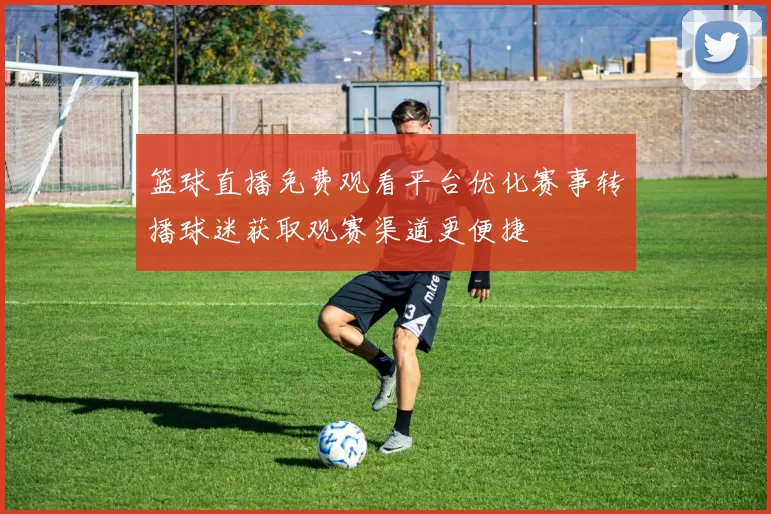 篮球直播免费观看平台优化赛事转播球迷获取观赛渠道更便捷
