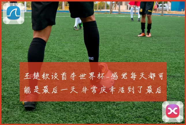 王楚钦谈首夺世界杯_感觉每天都可能是最后一天 非常庆幸活到了最后
