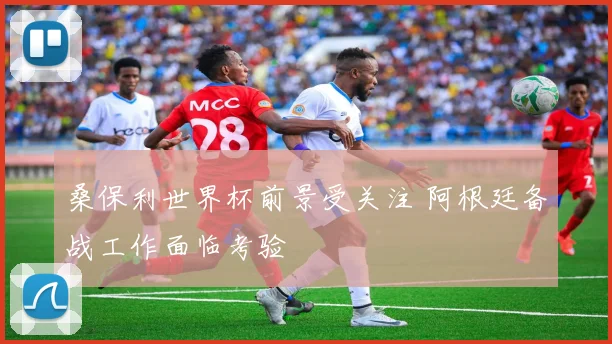 桑保利世界杯前景受关注 阿根廷备战工作面临考验