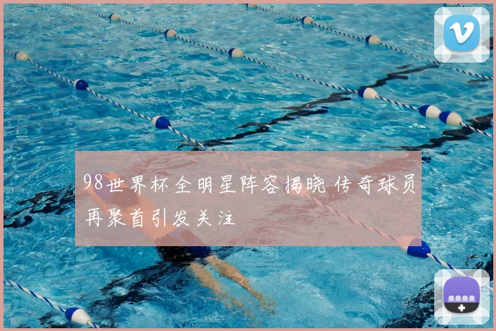 98世界杯全明星阵容揭晓 传奇球员再聚首引发关注