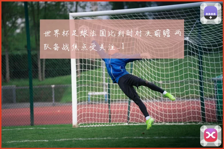 世界杯足球法国比利时对决前瞻 两队备战焦点受关注_1