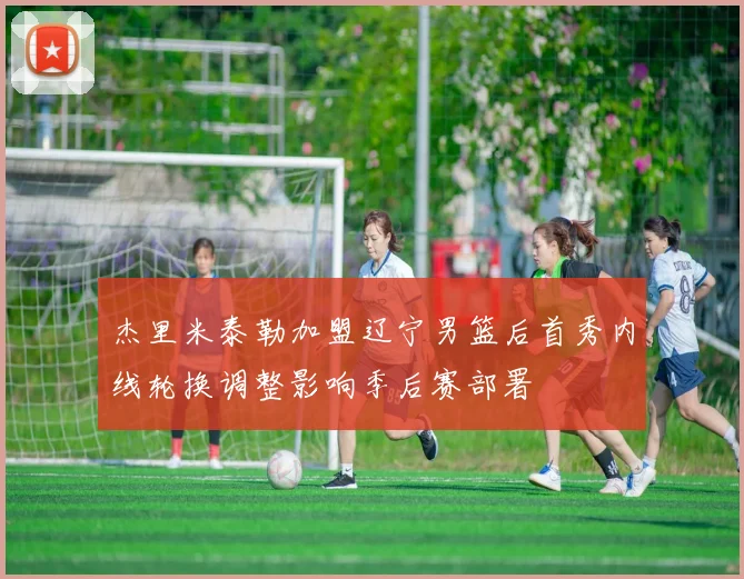 杰里米泰勒加盟辽宁男篮后首秀内线轮换调整影响季后赛部署