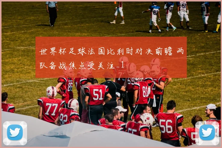 世界杯足球法国比利时对决前瞻 两队备战焦点受关注_1